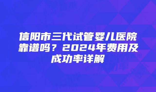 信阳市三代试管婴儿医院靠谱吗?2024年费用及成功率详解