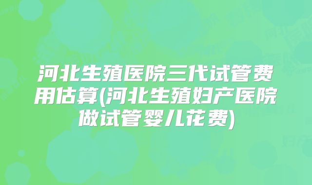 河北生殖医院三代试管费用估算(河北生殖妇产医院做试管婴儿花费)