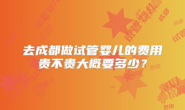 去成都做试管婴儿的费用贵不贵大概要多少？