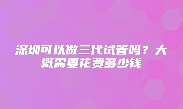 深圳可以做三代试管吗？大概需要花费多少钱