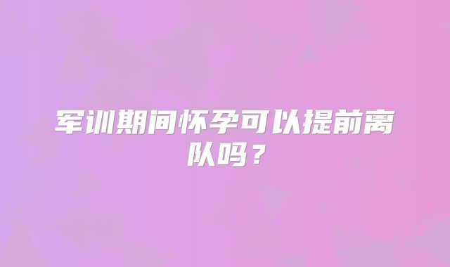 军训期间怀孕可以提前离队吗？