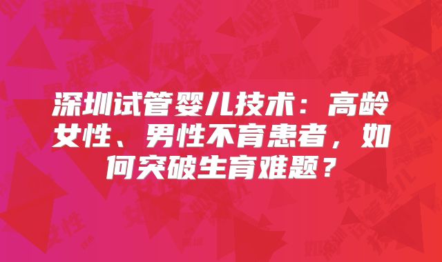 深圳试管婴儿技术：高龄女性、男性不育患者，如何突破生育难题？