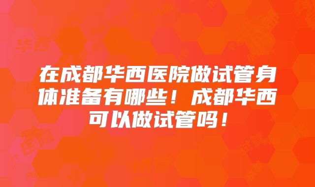 在成都华西医院做试管身体准备有哪些！成都华西可以做试管吗！