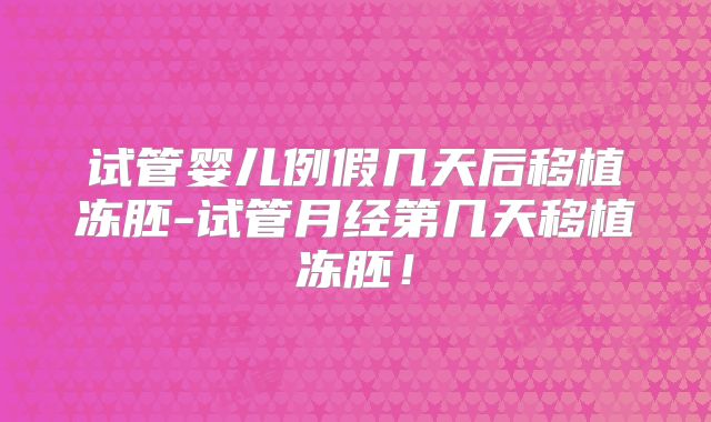 试管婴儿例假几天后移植冻胚-试管月经第几天移植冻胚！