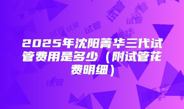 2025年沈阳菁华三代试管费用是多少（附试管花费明细）