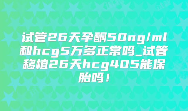 试管26天孕酮50ng/ml和hcg5万多正常吗_试管移植26天hcg405能保胎吗！