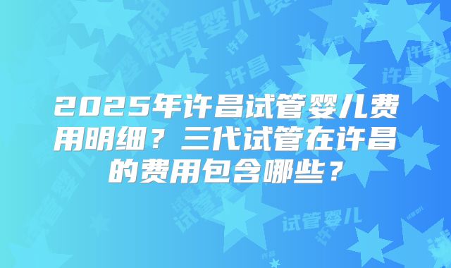 2025年许昌试管婴儿费用明细?三代试管在许昌的费用包含哪些?