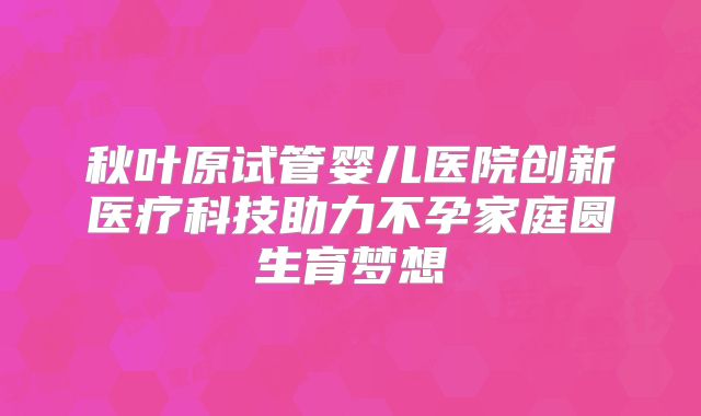 秋叶原试管婴儿医院创新医疗科技助力不孕家庭圆生育梦想