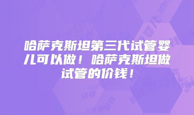 哈萨克斯坦第三代试管婴儿可以做！哈萨克斯坦做试管的价钱！