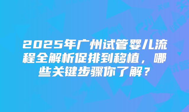 2025年广州试管婴儿流程全解析促排到移植，哪些关键步骤你了解？