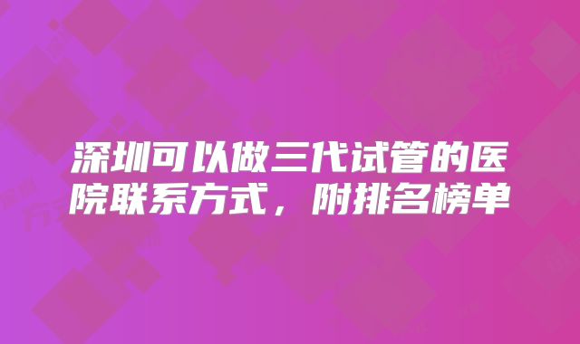 深圳可以做三代试管的医院联系方式，附排名榜单