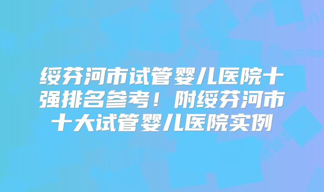 绥芬河市试管婴儿医院十强排名参考！附绥芬河市十大试管婴儿医院实例