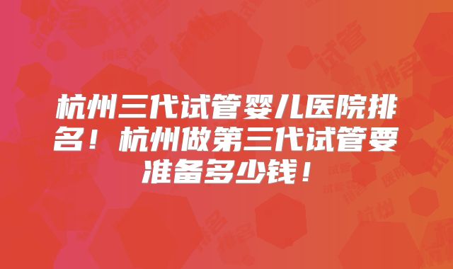 杭州三代试管婴儿医院排名！杭州做第三代试管要准备多少钱！