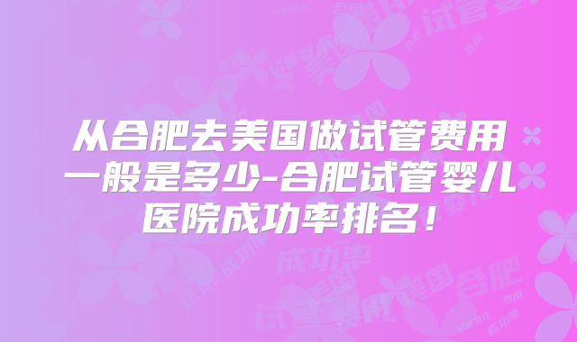 从合肥去美国做试管费用一般是多少-合肥试管婴儿医院成功率排名！