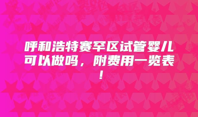 呼和浩特赛罕区试管婴儿可以做吗，附费用一览表！