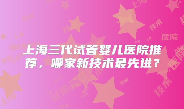 上海三代试管婴儿医院推荐，哪家新技术最先进？