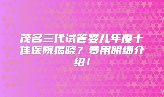 茂名三代试管婴儿年度十佳医院揭晓?费用明细介绍!
