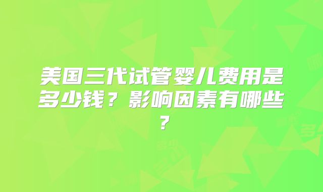 美国三代试管婴儿费用是多少钱?影响因素有哪些?