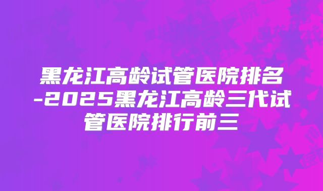 黑龙江高龄试管医院排名-2025黑龙江高龄三代试管医院排行前三
