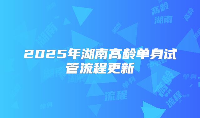 2025年湖南高龄单身试管流程更新