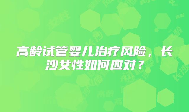 高龄试管婴儿治疗风险，长沙女性如何应对？