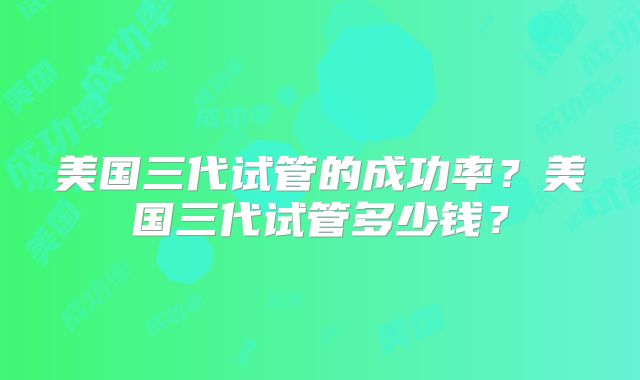 美国三代试管的成功率？美国三代试管多少钱？