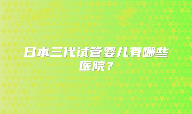 日本三代试管婴儿有哪些医院？