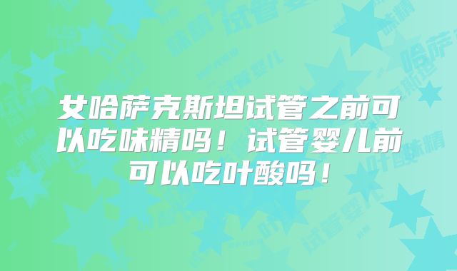 女哈萨克斯坦试管之前可以吃味精吗！试管婴儿前可以吃叶酸吗！