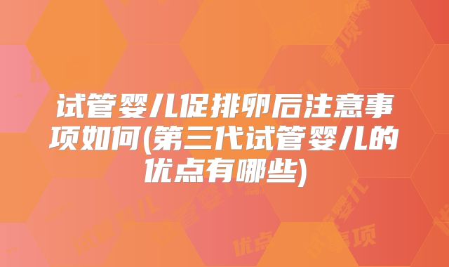 试管婴儿促排卵后注意事项如何(第三代试管婴儿的优点有哪些)