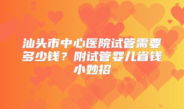 汕头市中心医院试管需要多少钱？附试管婴儿省钱小妙招