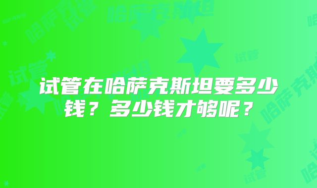 试管在哈萨克斯坦要多少钱？多少钱才够呢？