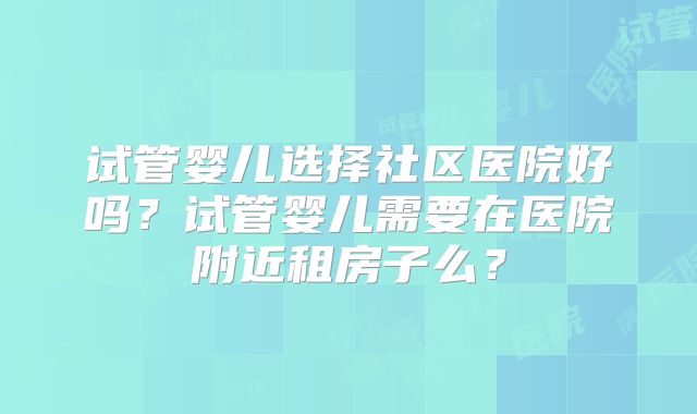 试管婴儿选择社区医院好吗？试管婴儿需要在医院附近租房子么？