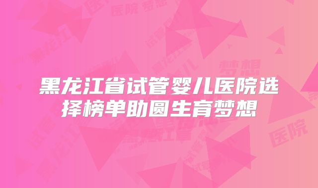 黑龙江省试管婴儿医院选择榜单助圆生育梦想
