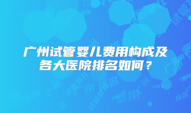 广州试管婴儿费用构成及各大医院排名如何？