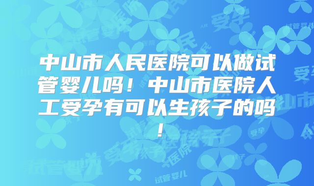 中山市人民医院可以做试管婴儿吗！中山市医院人工受孕有可以生孩子的吗！
