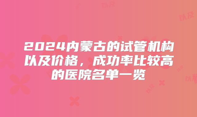 2024内蒙古的试管机构以及价格,成功率比较高的医院名单一览