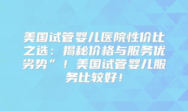 美国试管婴儿医院性价比之选：揭秘价格与服务优劣势”！美国试管婴儿服务比较好！