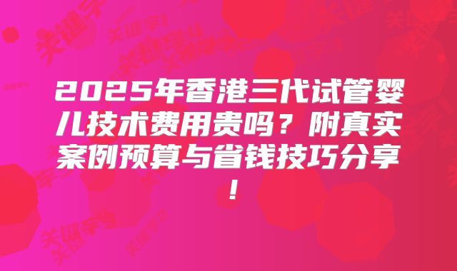 2025年香港三代试管婴儿技术费用贵吗？附真实案例预算与省钱技巧分享！
