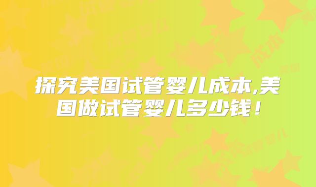 探究美国试管婴儿成本,美国做试管婴儿多少钱！