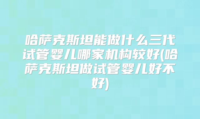 哈萨克斯坦能做什么三代试管婴儿哪家机构较好(哈萨克斯坦做试管婴儿好不好)