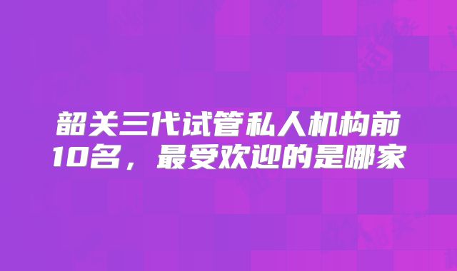 韶关三代试管私人机构前10名，最受欢迎的是哪家