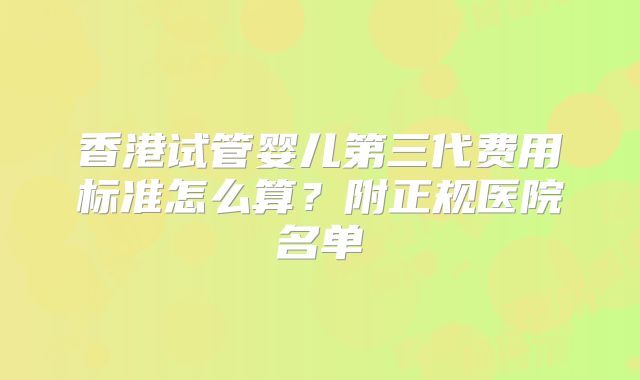 香港试管婴儿第三代费用标准怎么算？附正规医院名单