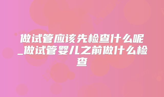 做试管应该先检查什么呢_做试管婴儿之前做什么检查