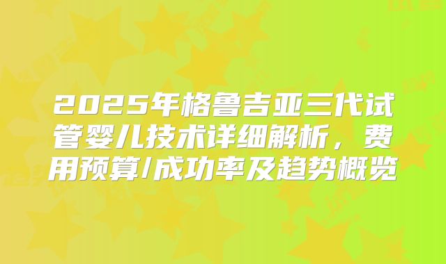 2025年格鲁吉亚三代试管婴儿技术详细解析，费用预算/成功率及趋势概览