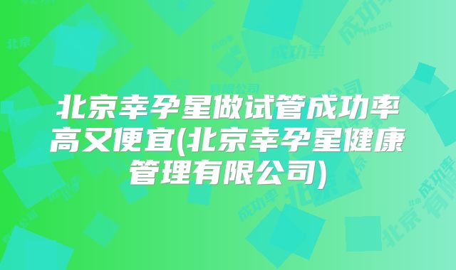 北京幸孕星做试管成功率高又便宜(北京幸孕星健康管理有限公司)