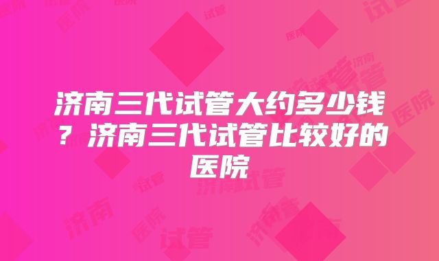 济南三代试管大约多少钱？济南三代试管比较好的医院