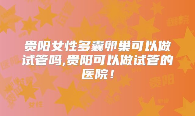 贵阳女性多囊卵巢可以做试管吗,贵阳可以做试管的医院！