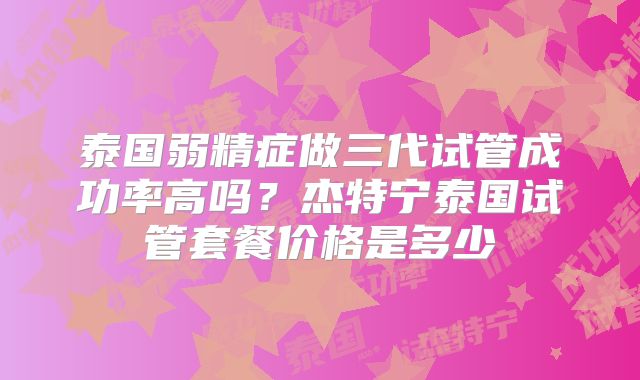 泰国弱精症做三代试管成功率高吗？杰特宁泰国试管套餐价格是多少