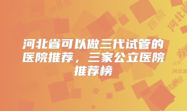 河北省可以做三代试管的医院推荐，三家公立医院推荐榜