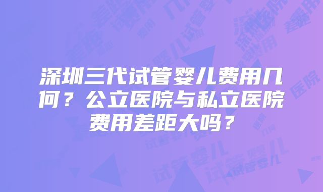 深圳三代试管婴儿费用几何？公立医院与私立医院费用差距大吗？
